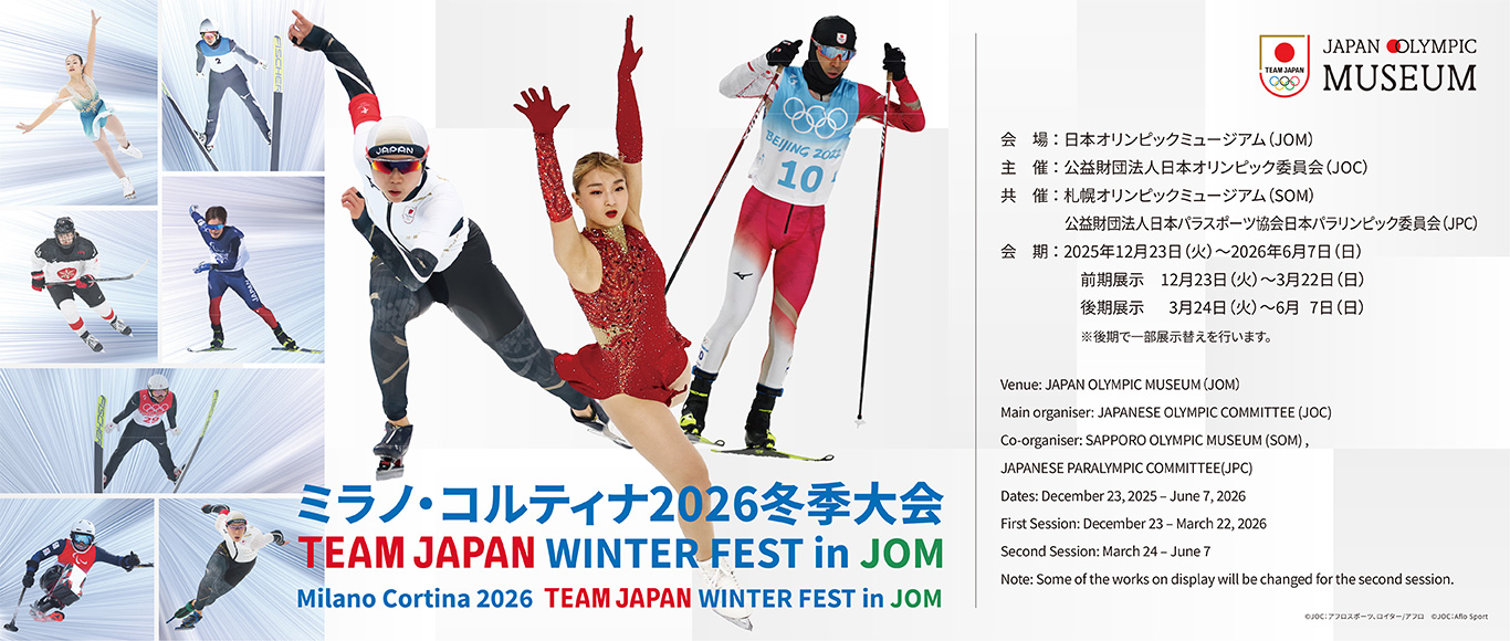 Milano Cortina 2026 TEAM JAPAN WINTER FEST in JOM Venue: JAPAN OLYMPIC MUSEUM (JOM) Main organiser: JAPANESE OLYMPIC COMMITTEE (JOC) Co-organiser: SAPPORO OLYMPIC MUSEUM (SOM), JAPANESE PARALYMPIC COMMITTEE(JPC) Dates: December 23, 2025 - June 7, 2026 First Session: December 23 - March 22, 2026 Second Session: March 24 - June 7 Note: Some of the works on display will be changed for the second session.